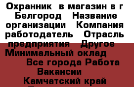 Охранник. в магазин в г. Белгород › Название организации ­ Компания-работодатель › Отрасль предприятия ­ Другое › Минимальный оклад ­ 11 000 - Все города Работа » Вакансии   . Камчатский край,Петропавловск-Камчатский г.